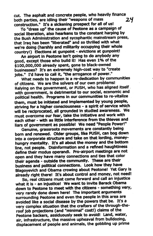 cut. The asphalt and concrete people, who heavily finance both parties, are idling thelr “weapons of mass 24 construction.” I’s a sickening prospect for all of us! To “dress up" the cause of Peotone as a campaign of social liberation, also hearkens to the constant harping by the Bush Administration and sycophantic mainstream press, that Iraq has been "liberated" and so thrilled with what we’re doing (harshly and militarily occupying their whole country!) Elections at gunpoint - evictions at gunpoint! An airport in Peotone Isn’t going to do anybody any good, except those who bulld It! Has even 1% of the $100,000,000 already spent, gone to black-owned businesses? It’s an extremely high-cost way to "create jobs." I’d have to call it, "the arrogance of power.” What needs to happen s a re-dedication by communities of citizens. We are the solvers of our own problems! Relying on the government, or PUSH, who has aligned itself with government, is detrimental to our soclal, economic and political health. Programs in our communities to re-vitalize them, must be initiated and Implemented by young people, striving for a higher consciousness - a spirit of service which will be reciprocated, all grounded In studied awareness. We must overcome our fear, take the Initiative and work with each other - with as littie Interference from the thieves and liars of government as possible! We need "People Power!" Genuine, grassroots movements are constantly being born and renewed. Older groups, like PUSH, can bog down into a corporate structure and take on that lording, money- hungry mentality. It’s all about the money and the bottom line, not people. Disinformation and a refined haughtiness define their modus operandi. Pro-airport meetings are not open and they have many connections and ties that color their agenda - outside the community. These are their business and political connections. Look how they have Blagoyevich and Obama crowing about Peotonel Yet Gary is already right therel It’s about control and money, not need! So, real citizens must come forward and call an Injustice what It Is - an injusticel We want o invite Barack Obama down to Peotone to meet with the citizens - something very, very rarely done down here! The important arguments surrounding Peotone and even the people In this area are avoided like a soclal disease by the powers that be. It’s a very complex situation that the crafters of the through-the- roof job projections (and "minimal” cost!) claims of the Peotone backers, assiduously seek to avold! Land, water, air, Infrastructure, the massive upheaval from bulldozing, displacement of people and animals, the gobbling up prime